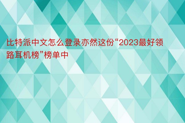 比特派中文怎么登录亦然这份“2023最好领路耳机榜”榜单中