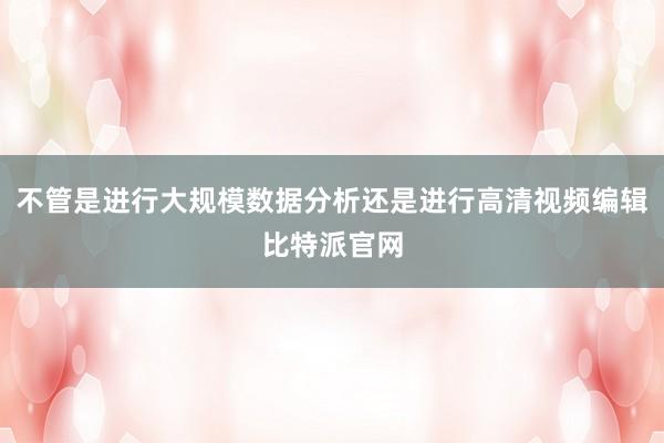 不管是进行大规模数据分析还是进行高清视频编辑比特派官网